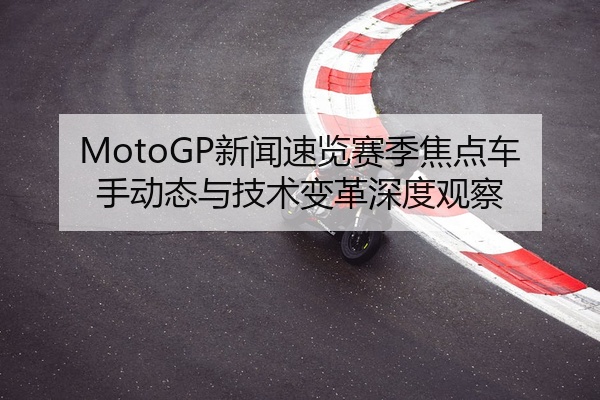 MotoGP新闻速览赛季焦点车手动态与技术变革深度观察