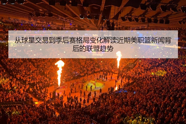 从球星交易到季后赛格局变化解读近期美职篮新闻背后的联盟趋势