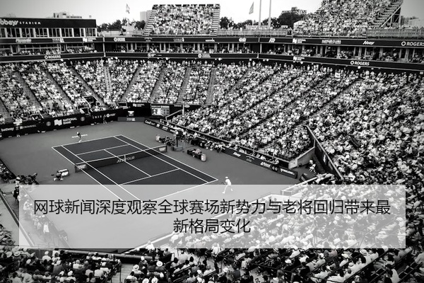 网球新闻深度观察全球赛场新势力与老将回归带来最新格局变化