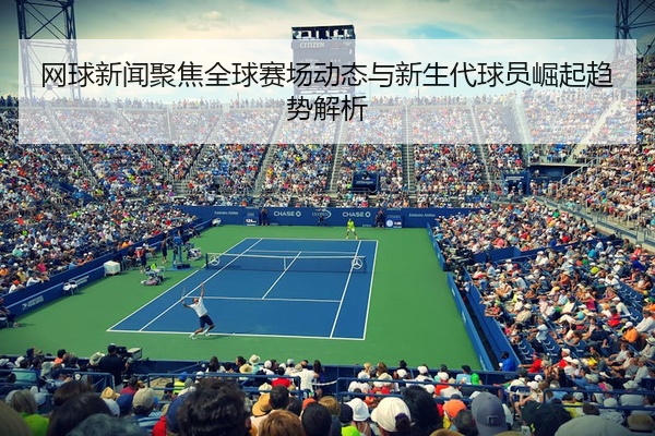 网球新闻聚焦全球赛场动态与新生代球员崛起趋势解析