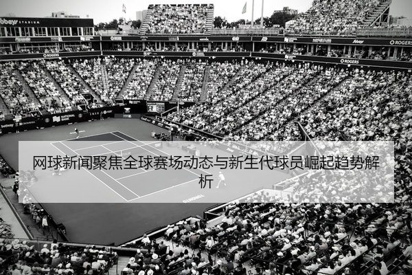 网球新闻聚焦全球赛场动态与新生代球员崛起趋势解析