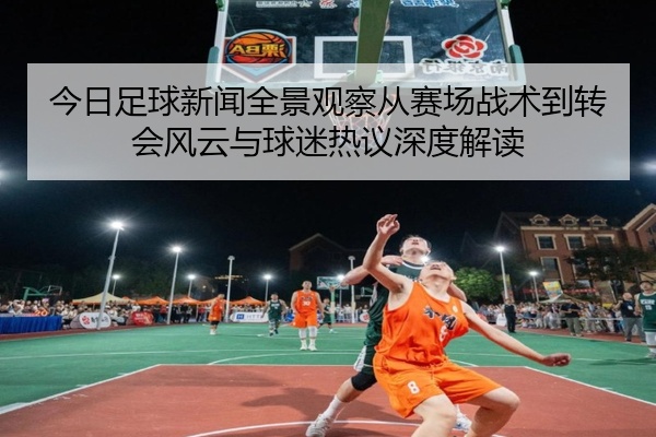 今日足球新闻全景观察从赛场战术到转会风云与球迷热议深度解读