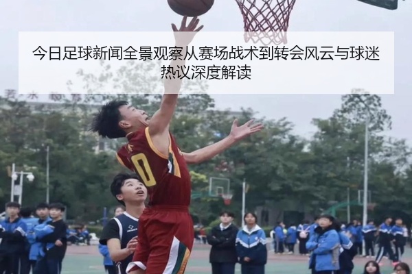 今日足球新闻全景观察从赛场战术到转会风云与球迷热议深度解读