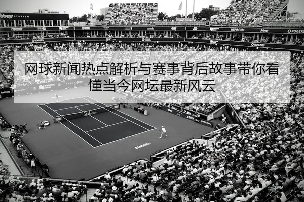 网球新闻热点解析与赛事背后故事带你看懂当今网坛最新风云
