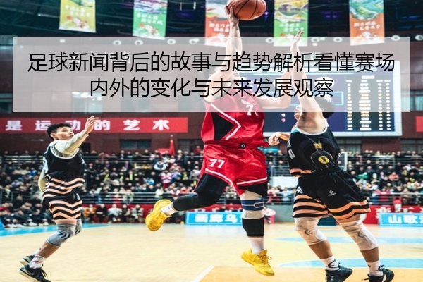 足球新闻背后的故事与趋势解析看懂赛场内外的变化与未来发展观察