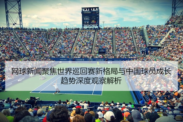 网球新闻聚焦世界巡回赛新格局与中国球员成长趋势深度观察解析