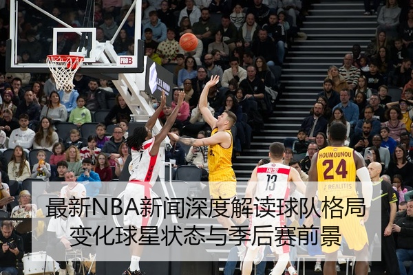 最新NBA新闻深度解读球队格局变化球星状态与季后赛前景