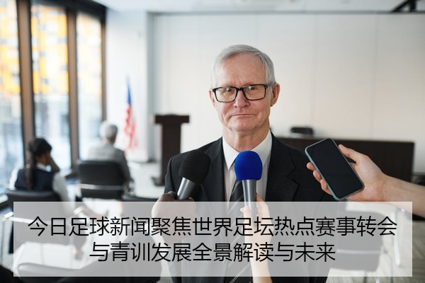 今日足球新闻聚焦世界足坛热点赛事转会与青训发展全景解读与未来