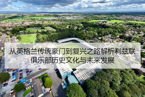 从英格兰传统豪门到复兴之路解析利兹联俱乐部历史文化与未来发展
