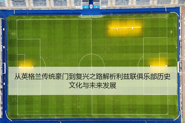 从英格兰传统豪门到复兴之路解析利兹联俱乐部历史文化与未来发展
