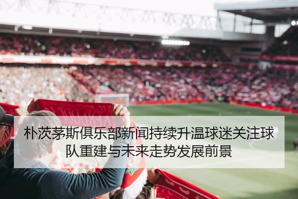 朴茨茅斯俱乐部新闻持续升温球迷关注球队重建与未来走势发展前景