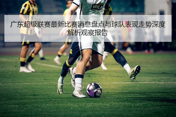 广东超级联赛最新比赛消息盘点与球队表现走势深度解析观察报告