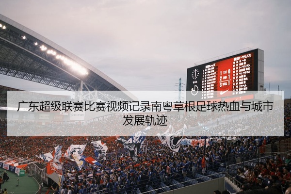 广东超级联赛比赛视频记录南粤草根足球热血与城市发展轨迹