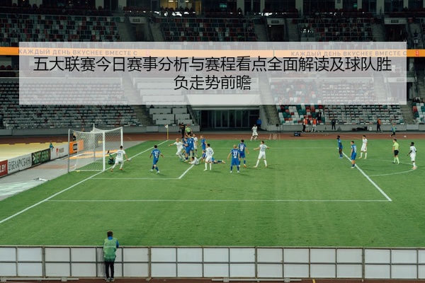 五大联赛今日赛事分析与赛程看点全面解读及球队胜负走势前瞻